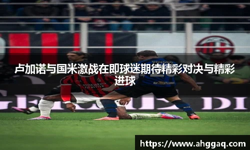 卢加诺与国米激战在即球迷期待精彩对决与精彩进球